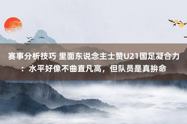 赛事分析技巧 里面东说念主士赞U21国足凝合力：水平好像不曲直凡高，但队员是真拚命