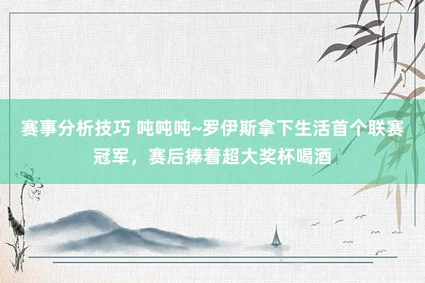 赛事分析技巧 吨吨吨~罗伊斯拿下生活首个联赛冠军，赛后捧着超大奖杯喝酒