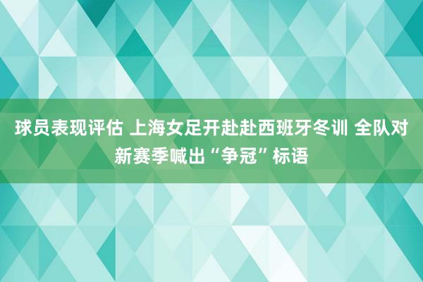 球员表现评估 上海女足开赴赴西班牙冬训 全队对新赛季喊出“争冠”标语