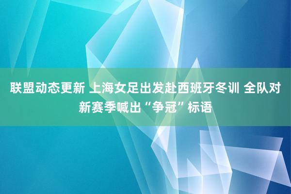 联盟动态更新 上海女足出发赴西班牙冬训 全队对新赛季喊出“争冠”标语