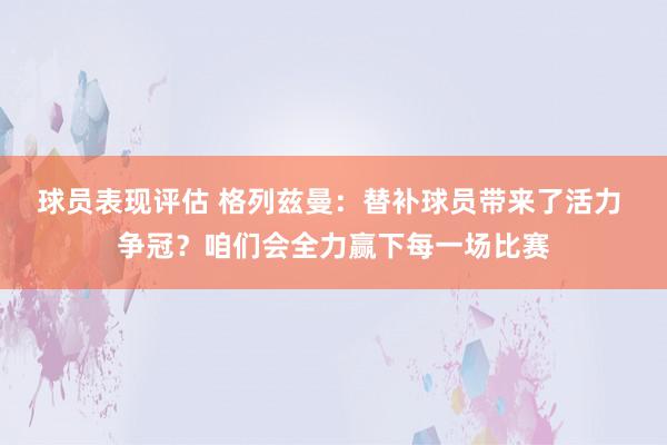 球员表现评估 格列兹曼：替补球员带来了活力 争冠？咱们会全力赢下每一场比赛