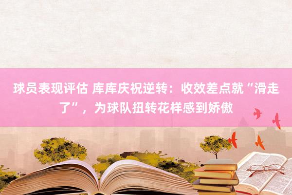 球员表现评估 库库庆祝逆转：收效差点就“滑走了”，为球队扭转花样感到娇傲