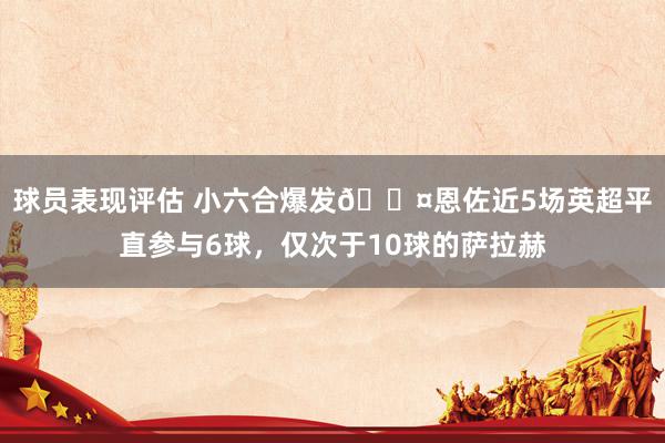 球员表现评估 小六合爆发😤恩佐近5场英超平直参与6球，仅次于10球的萨拉赫