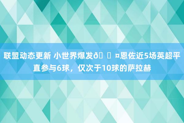 联盟动态更新 小世界爆发😤恩佐近5场英超平直参与6球，仅次于10球的萨拉赫