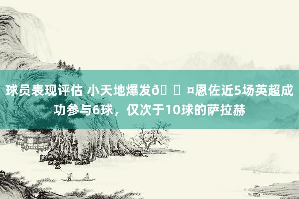 球员表现评估 小天地爆发😤恩佐近5场英超成功参与6球，仅次于10球的萨拉赫