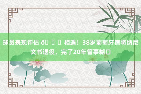 球员表现评估 👋相遇！38岁葡萄牙宿将纳尼文书退役，完了20年管事糊口