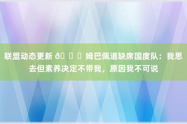 联盟动态更新 👀姆巴佩道缺席国度队：我思去但素养决定不带我，原因我不可说