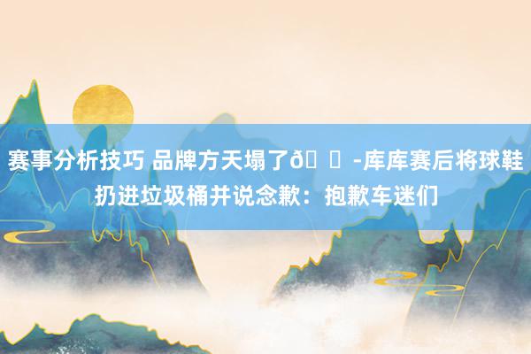 赛事分析技巧 品牌方天塌了😭库库赛后将球鞋扔进垃圾桶并说念歉：抱歉车迷们