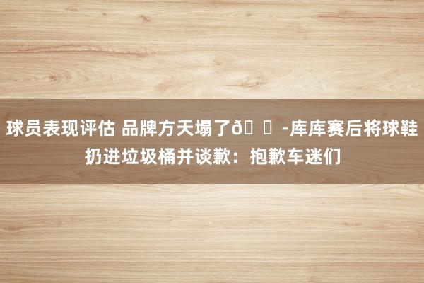 球员表现评估 品牌方天塌了😭库库赛后将球鞋扔进垃圾桶并谈歉：抱歉车迷们