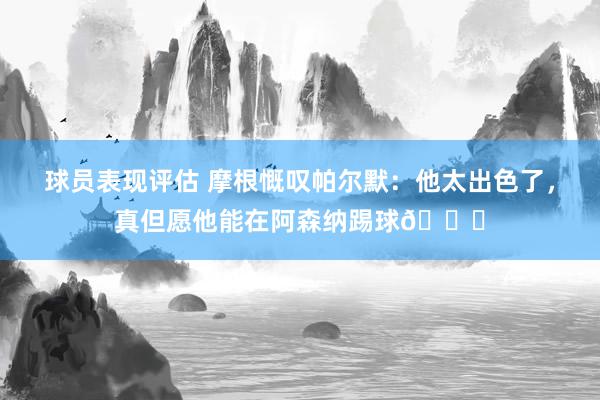 球员表现评估 摩根慨叹帕尔默：他太出色了，真但愿他能在阿森纳踢球👍