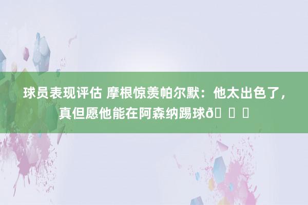 球员表现评估 摩根惊羡帕尔默：他太出色了，真但愿他能在阿森纳踢球👍