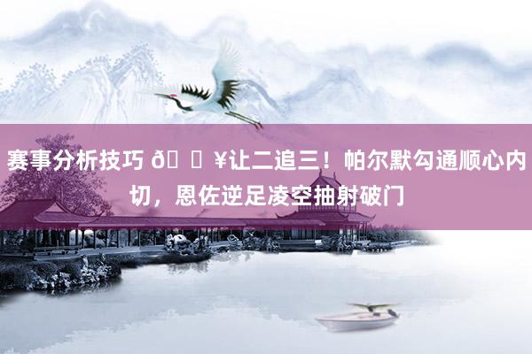 赛事分析技巧 💥让二追三！帕尔默勾通顺心内切，恩佐逆足凌空抽射破门