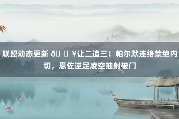 联盟动态更新 💥让二追三！帕尔默连络禁绝内切，恩佐逆足凌空抽射破门