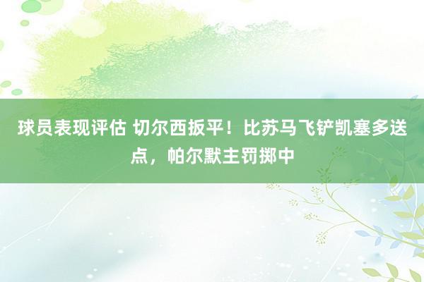 球员表现评估 切尔西扳平！比苏马飞铲凯塞多送点，帕尔默主罚掷中