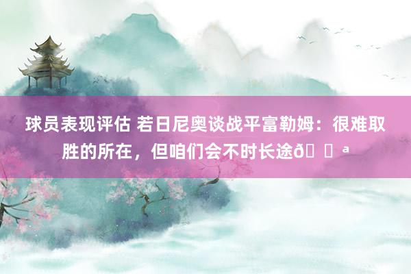 球员表现评估 若日尼奥谈战平富勒姆：很难取胜的所在，但咱们会不时长途💪