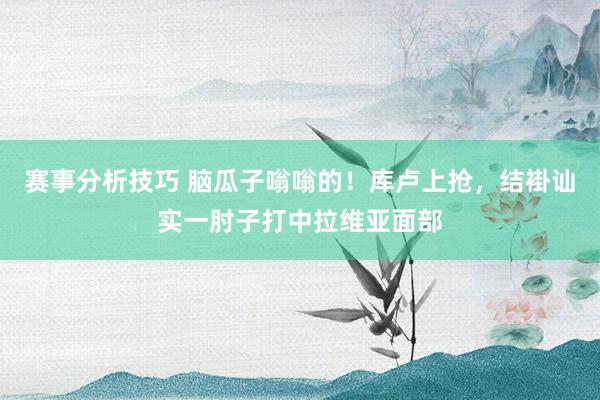 赛事分析技巧 脑瓜子嗡嗡的！库卢上抢，结褂讪实一肘子打中拉维亚面部