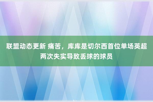 联盟动态更新 痛苦，库库是切尔西首位单场英超两次失实导致丢球的球员