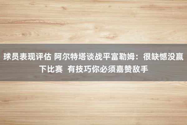 球员表现评估 阿尔特塔谈战平富勒姆：很缺憾没赢下比赛  有技巧你必须嘉赞敌手