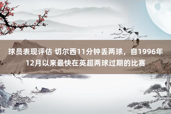 球员表现评估 切尔西11分钟丢两球，自1996年12月以来最快在英超两球过期的比赛