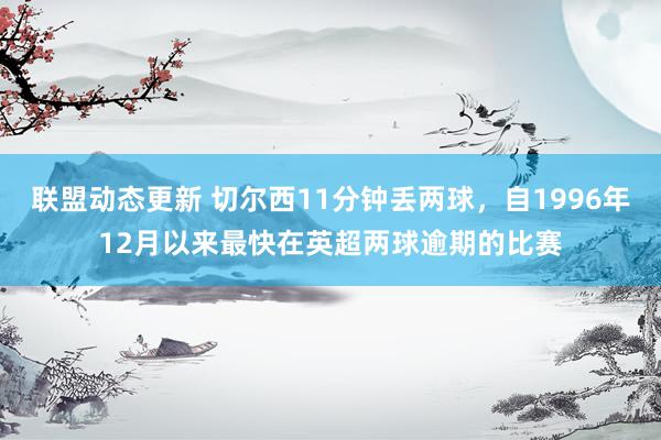 联盟动态更新 切尔西11分钟丢两球，自1996年12月以来最快在英超两球逾期的比赛