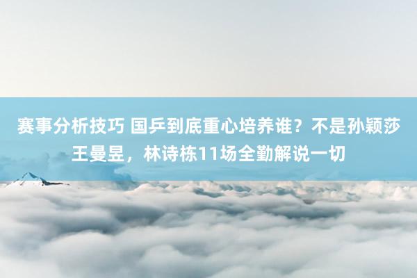 赛事分析技巧 国乒到底重心培养谁？不是孙颖莎王曼昱，林诗栋11场全勤解说一切