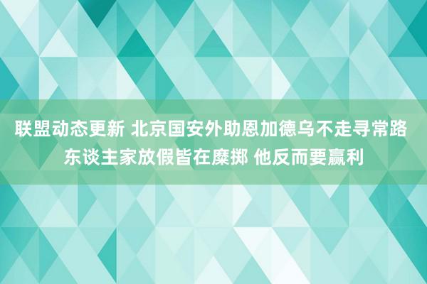 联盟动态更新 北京国安外助恩加德乌不走寻常路 东谈主家放假皆在糜掷 他反而要赢利