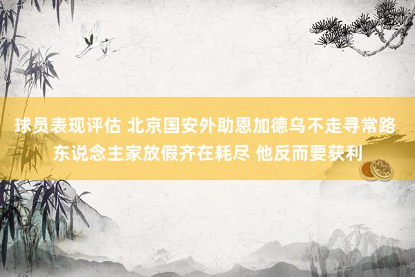 球员表现评估 北京国安外助恩加德乌不走寻常路 东说念主家放假齐在耗尽 他反而要获利