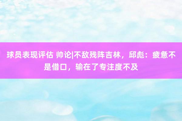 球员表现评估 帅论|不敌残阵吉林，邱彪：疲惫不是借口，输在了专注度不及