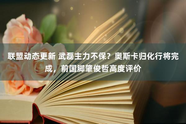 联盟动态更新 武磊主力不保？奥斯卡归化行将完成，前国脚肇俊哲高度评价