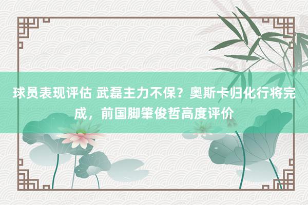 球员表现评估 武磊主力不保？奥斯卡归化行将完成，前国脚肇俊哲高度评价