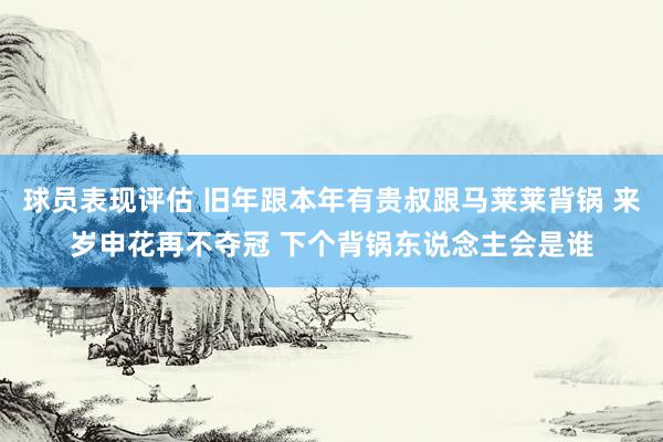 球员表现评估 旧年跟本年有贵叔跟马莱莱背锅 来岁申花再不夺冠 下个背锅东说念主会是谁