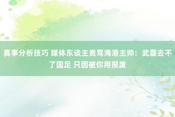 赛事分析技巧 媒体东谈主责骂海港主帅：武磊去不了国足 只因被你用报废