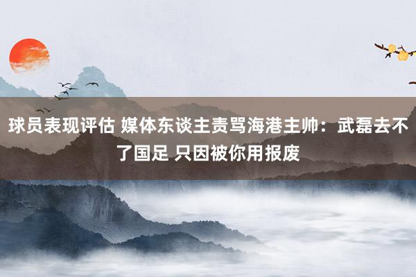 球员表现评估 媒体东谈主责骂海港主帅：武磊去不了国足 只因被你用报废