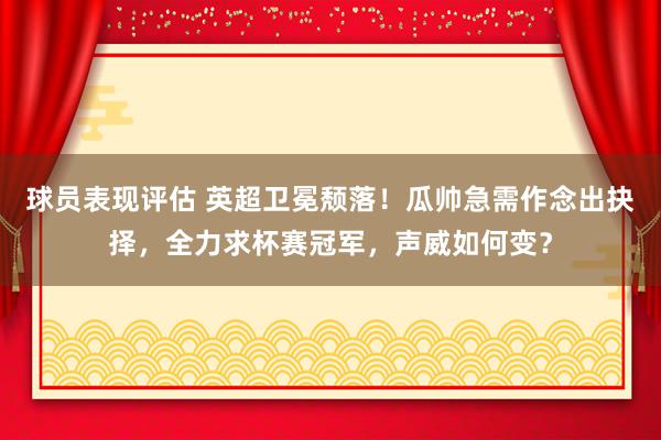 球员表现评估 英超卫冕颓落！瓜帅急需作念出抉择，全力求杯赛冠军，声威如何变？