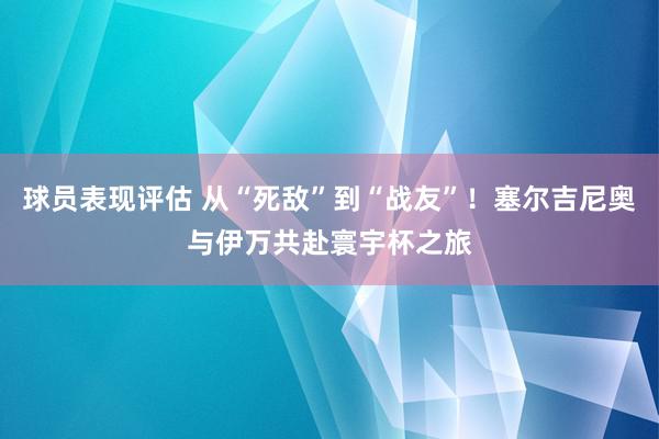 球员表现评估 从“死敌”到“战友”！塞尔吉尼奥与伊万共赴寰宇杯之旅