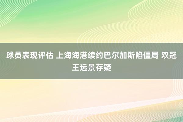 球员表现评估 上海海港续约巴尔加斯陷僵局 双冠王远景存疑