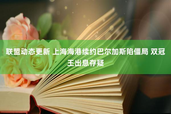 联盟动态更新 上海海港续约巴尔加斯陷僵局 双冠王出息存疑