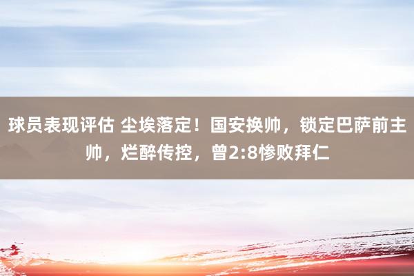 球员表现评估 尘埃落定！国安换帅，锁定巴萨前主帅，烂醉传控，曾2:8惨败拜仁