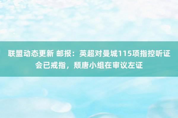 联盟动态更新 邮报：英超对曼城115项指控听证会已戒指，颓唐小组在审议左证