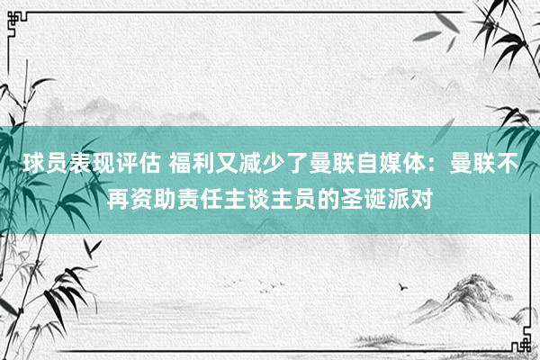 球员表现评估 福利又减少了曼联自媒体：曼联不再资助责任主谈主员的圣诞派对